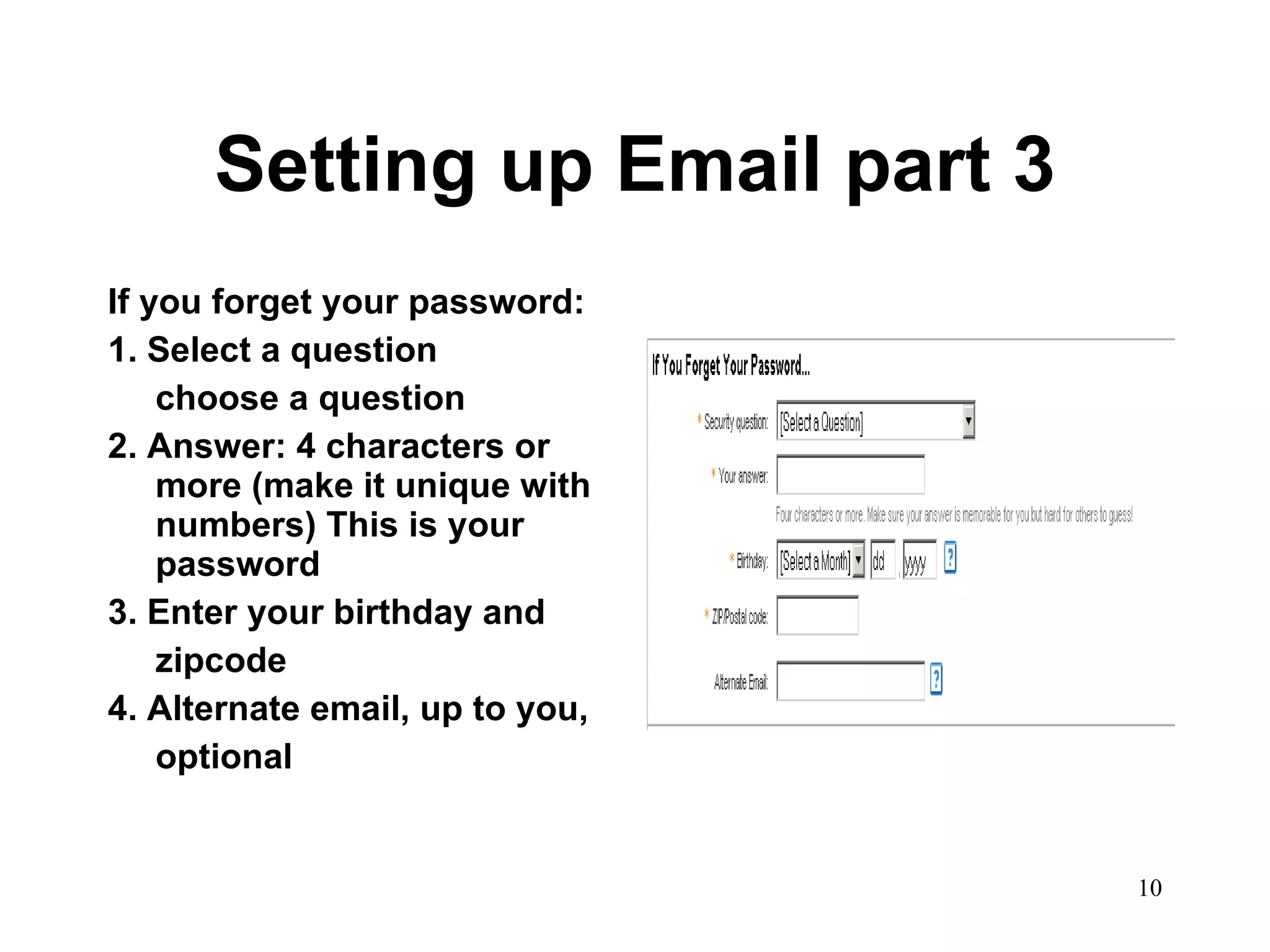 Setting up Email part 3 If you forget your password: 1. Select a question choose a question 2. Answer: 4 characters or more (make it unique with numbers) This is your password 3. Enter your birthday and  zipcode 4. Alternate email, up to you, optional 