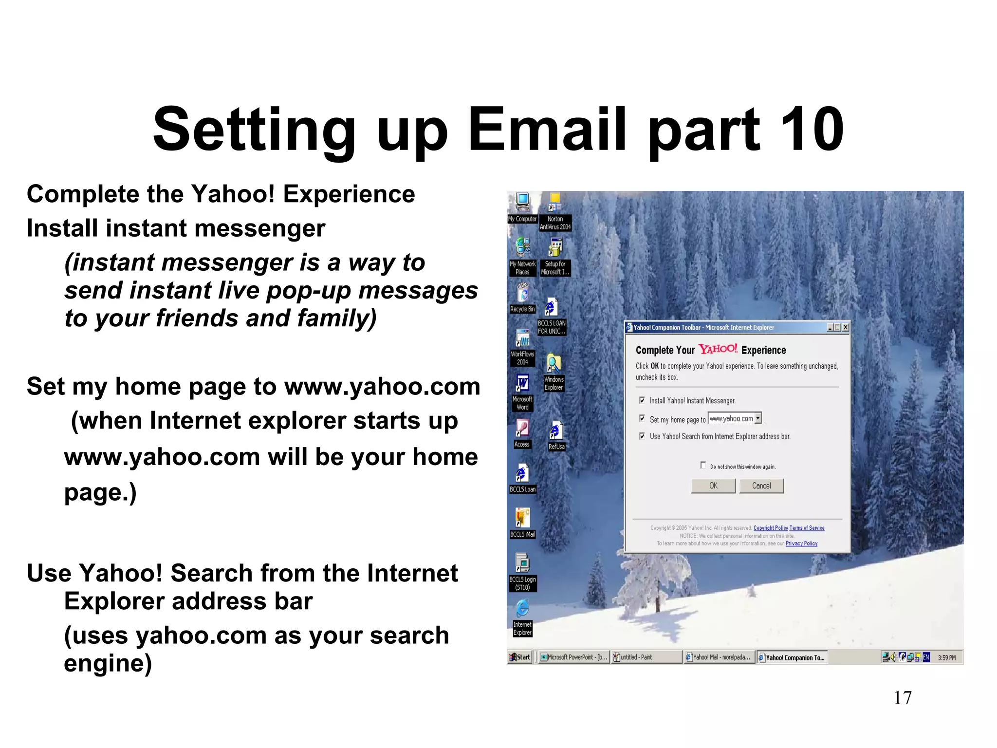 Setting up Email part 10 Complete the Yahoo! Experience Install instant messenger (instant messenger is a way to send instant live pop-up messages to your friends and family) Set my home page to www.yahoo.com   (when Internet explorer starts up www.yahoo.com will be your home page.)   Use Yahoo! Search from the Internet Explorer address bar (uses yahoo.com as your search engine) 
