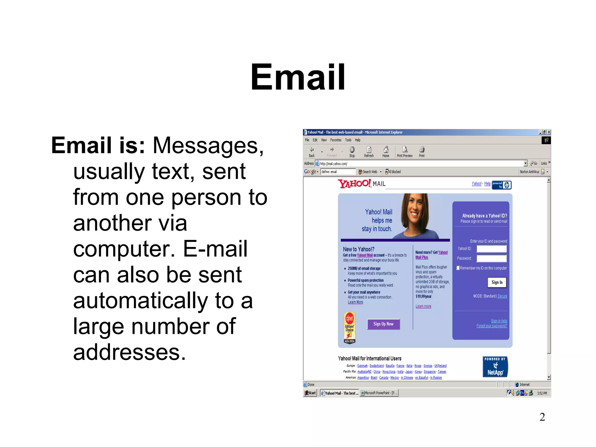 Email Email is:  Messages, usually text, sent from one person to another via computer. E-mail can also be sent automatically to a large number of addresses.  