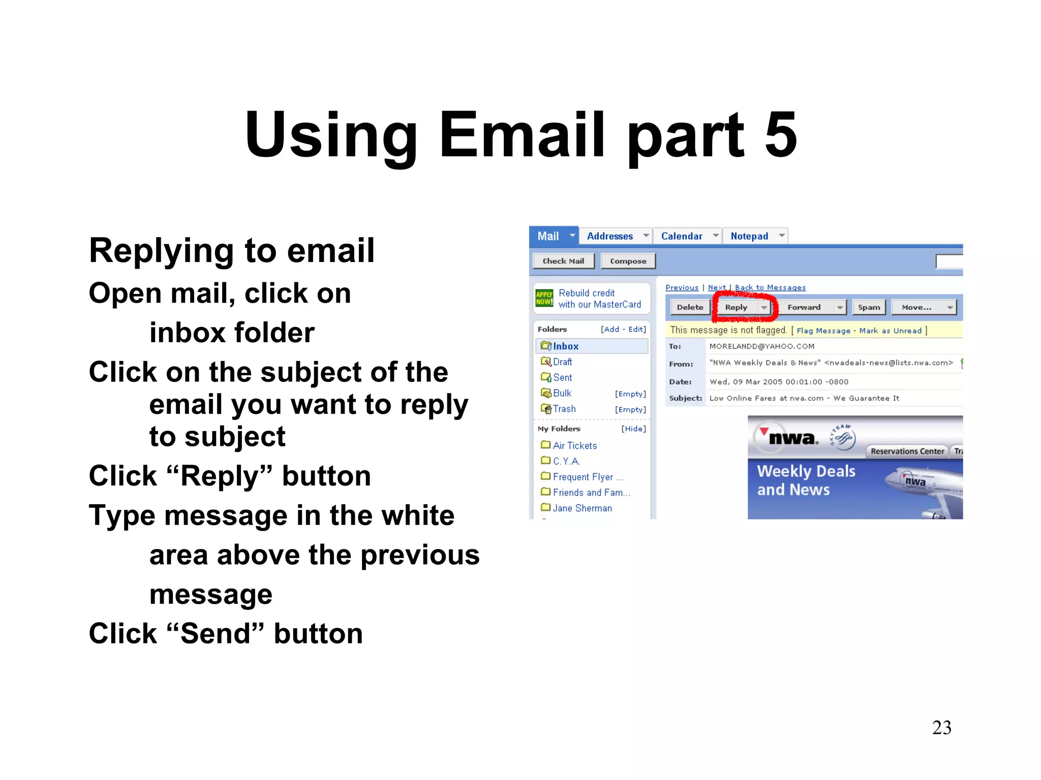 Using Email part 5 Replying to email Open mail, click on inbox folder Click on the subject of the email you want to reply to subject  Click “Reply” button Type message in the white  area above the previous  message Click “Send” button 