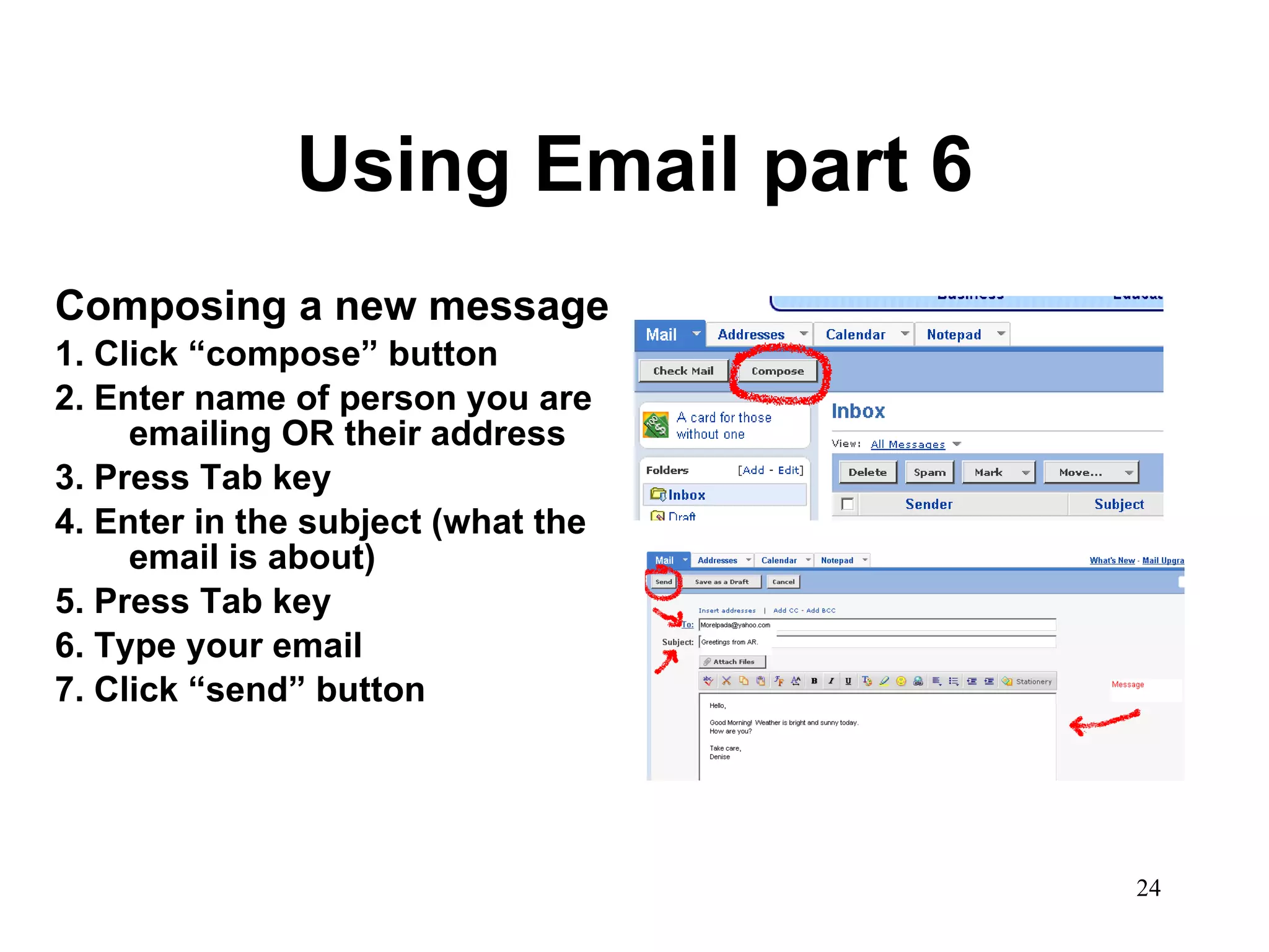 Using Email part 6 Composing a new message 1. Click “compose” button 2. Enter name of person you are emailing OR their address 3. Press Tab key 4. Enter in the subject (what the email is about) 5. Press Tab key 6. Type your email 7. Click “send” button 