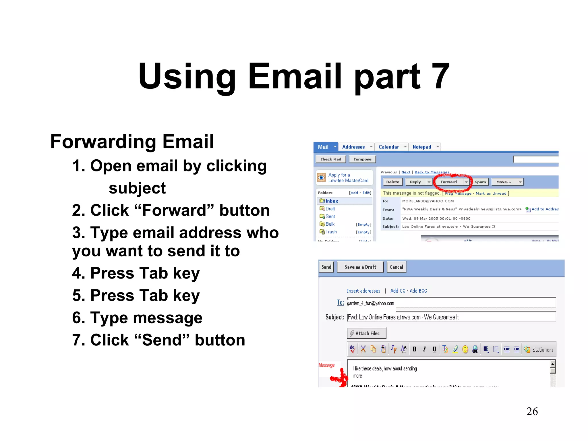 Using Email part 7 Forwarding Email 1. Open email by clicking subject 2. Click “Forward” button 3. Type email address who you want to send it to 4. Press Tab key 5. Press Tab key 6. Type message 7. Click “Send” button 