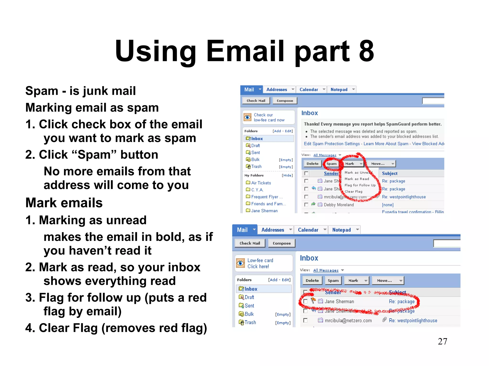 Using Email part 8 Spam - is junk mail Marking email as spam 1. Click check box of the email you want to mark as spam 2. Click “Spam” button No more emails from that address will come to you Mark emails 1. Marking as unread makes the email in bold, as if you haven’t read it 2. Mark as read, so your inbox shows everything read 3. Flag for follow up (puts a red flag by email) 4. Clear Flag (removes red flag) 