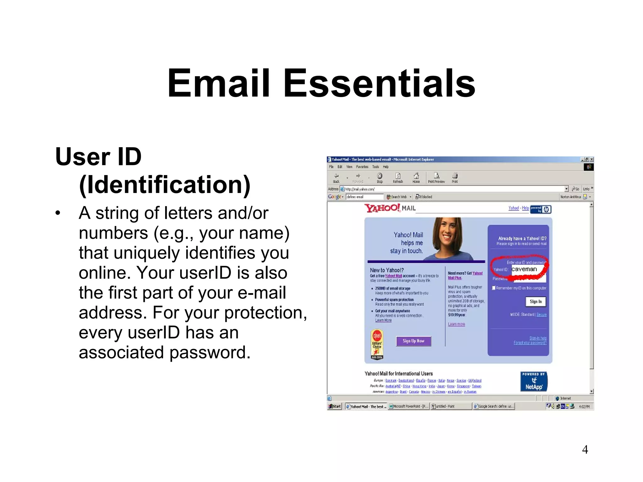 Email Essentials User ID (Identification) A string of letters and/or numbers (e.g., your name) that uniquely identifies you online. Your userID is also the first part of your e-mail address. For your protection, every userID has an associated password.  