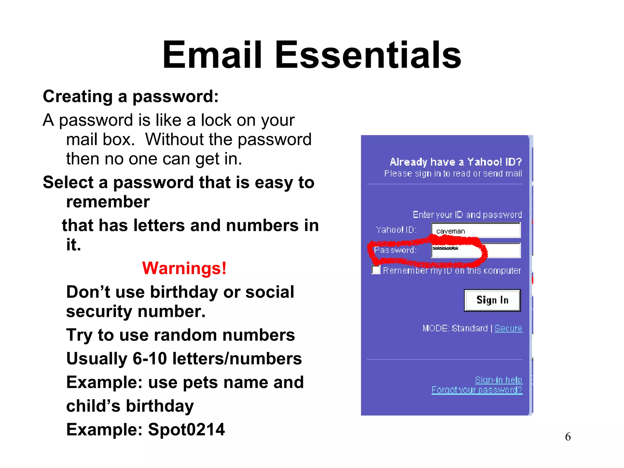 Email Essentials Creating a password: A password is like a lock on your mail box.  Without the password then no one can get in.  Select a password that is easy to remember that has letters and numbers in it.  Warnings! Don’t use birthday or social security number.  Try to use random numbers  Usually 6-10 letters/numbers Example: use pets name and  child’s birthday Example: Spot0214 