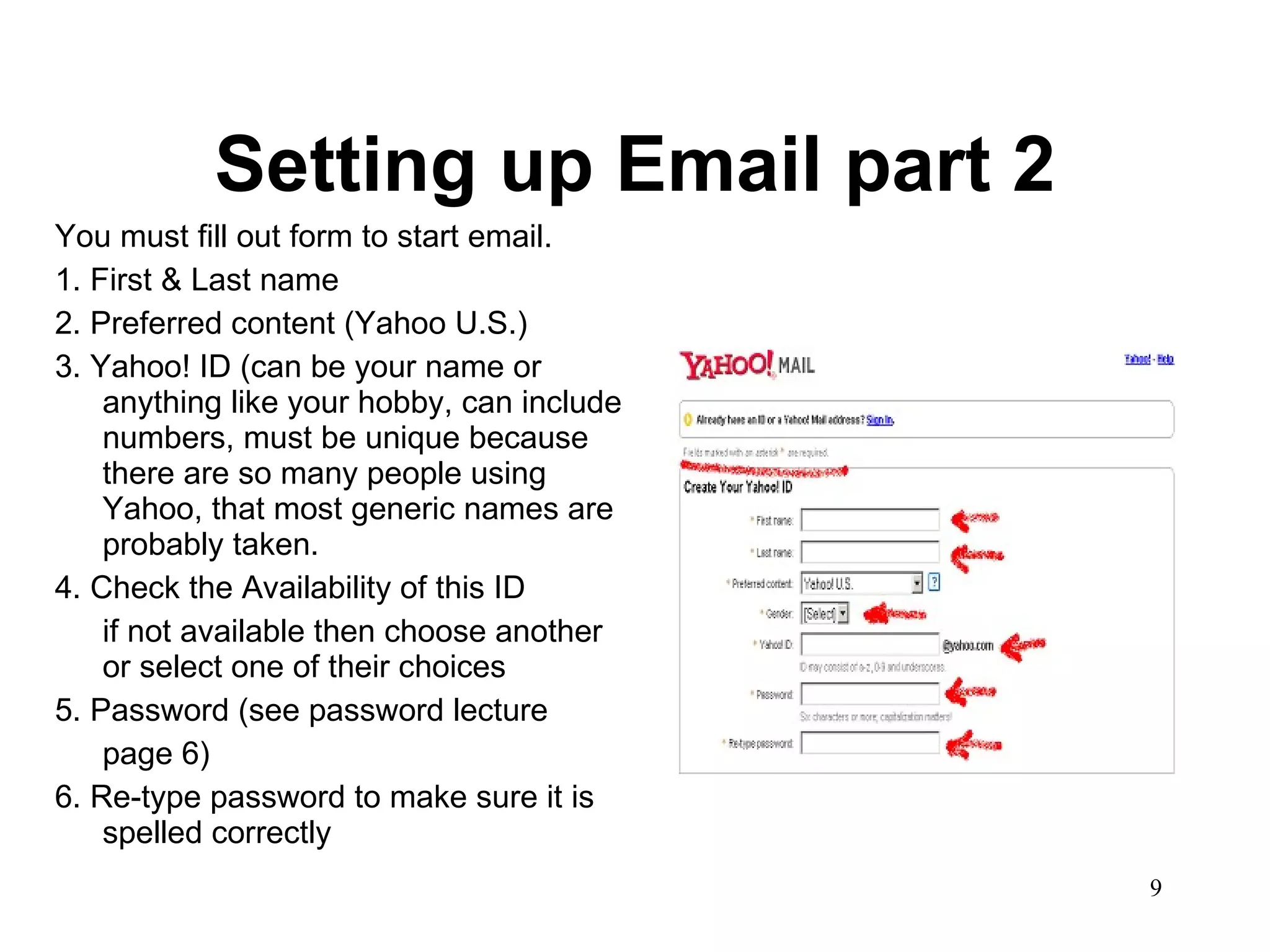 Setting up Email part 2 You must fill out form to start email.  1. First & Last name 2. Preferred content (Yahoo U.S.) 3. Yahoo! ID (can be your name or anything like your hobby, can include numbers, must be unique because there are so many people using Yahoo, that most generic names are probably taken.  4. Check the Availability of this ID if not available then choose another or select one of their choices 5. Password (see password lecture page 6) 6. Re-type password to make sure it is spelled correctly 