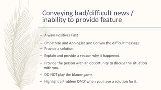 Conveying bad/difficult news /
inability to provide feature
– Always Positives First
– Empathize and Apologize and Convey the difficult message.
– Provide a solution.
– Explain and provide a reason why it happened.
– Provide the person with an opportunity to discuss the situation
with you.
– DO NOT play the blame game.
– Highlight a Problem ONLY when you have a solution for it.
 