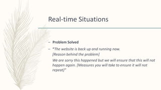 Real-time Situations
– Problem Solved
– “The website is back up and running now.
[Reason behind the problem]
We are sorry this happened but we will ensure that this will not
happen again. [Measures you will take to ensure it will not
repeat]”
 