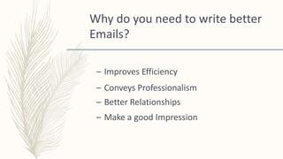 Why do you need to write better
Emails?
– Improves Efficiency
– Conveys Professionalism
– Better Relationships
– Make a good Impression
 