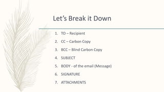 Let’s Break it Down
1. TO – Recipient
2. CC – Carbon Copy
3. BCC – Blind Carbon Copy
4. SUBJECT
5. BODY - of the email (Message)
6. SIGNATURE
7. ATTACHMENTS
 