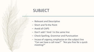 SUBJECT
–
–
–
–
–
–
Relevant and Descriptive
Short and To the Point
Avoid all CAPS
Don’t add ? And ! In the same line
Check Spelling, Grammar and Punctuation
Incase of urgency, emphasize on the subject line
“Can we have a call now?” “Are you free for a quick
meeting?”
 