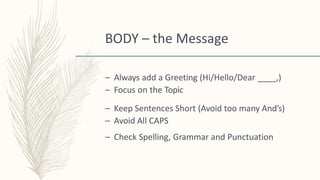 BODY – the Message
– Always add a Greeting (Hi/Hello/Dear ____,)
– Focus on the Topic
– Keep Sentences Short (Avoid too many And’s)
– Avoid All CAPS
– Check Spelling, Grammar and Punctuation
 