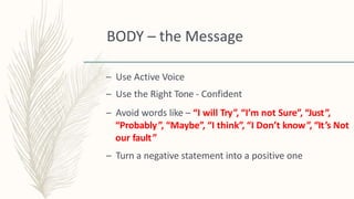 BODY – the Message
– Use Active Voice
– Use the Right Tone - Confident
– Avoid words like – “I will Try”, “I’m not Sure”, “Just”,
“Probably”, “Maybe”, “I think”, “I Don’t know”, “It’s Not
our fault”
– Turn a negative statement into a positive one
 