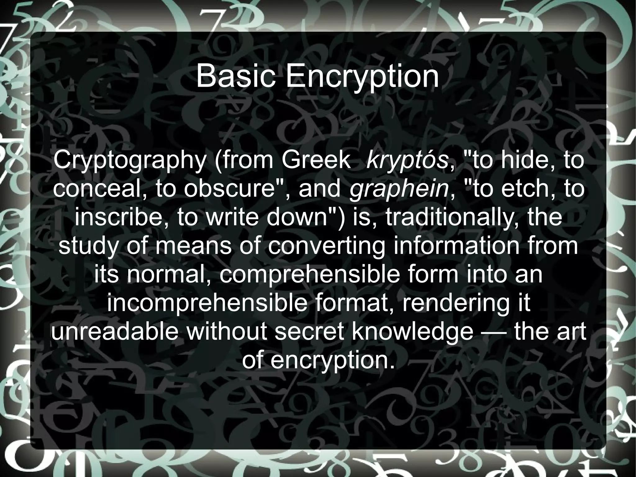 Basic Encryption
Cryptography (from Greek kryptós, "to hide, to
conceal, to obscure", and graphein, "to etch, to
inscribe, to write down") is, traditionally, the
study of means of converting information from
its normal, comprehensible form into an
incomprehensible format, rendering it
unreadable without secret knowledge — the art
of encryption.
 