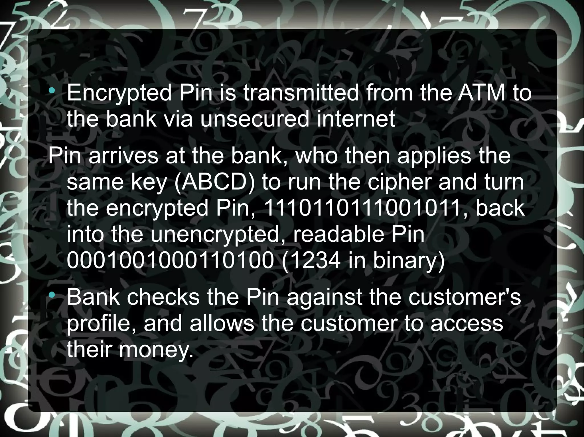 
Encrypted Pin is transmitted from the ATM to
the bank via unsecured internet
Pin arrives at the bank, who then applies the
same key (ABCD) to run the cipher and turn
the encrypted Pin, 1110110111001011, back
into the unencrypted, readable Pin
0001001000110100 (1234 in binary)

Bank checks the Pin against the customer's
profile, and allows the customer to access
their money.
 
