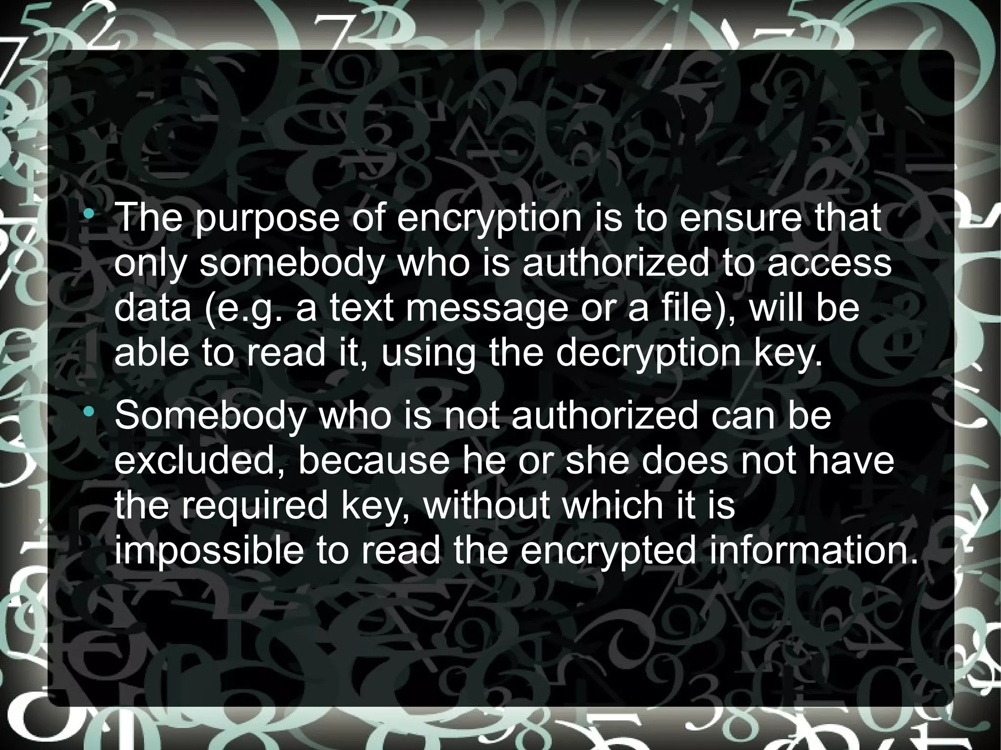 
The purpose of encryption is to ensure that
only somebody who is authorized to access
data (e.g. a text message or a file), will be
able to read it, using the decryption key.

Somebody who is not authorized can be
excluded, because he or she does not have
the required key, without which it is
impossible to read the encrypted information.
 