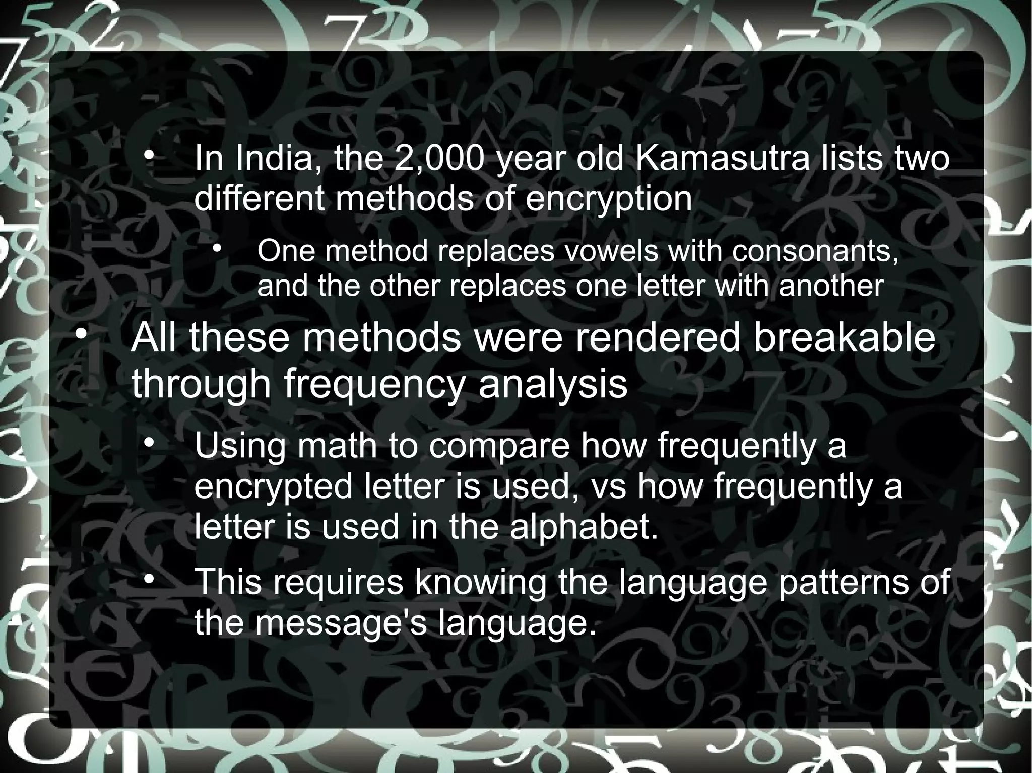 
In India, the 2,000 year old Kamasutra lists two
different methods of encryption

One method replaces vowels with consonants,
and the other replaces one letter with another

All these methods were rendered breakable
through frequency analysis

Using math to compare how frequently a
encrypted letter is used, vs how frequently a
letter is used in the alphabet.

This requires knowing the language patterns of
the message's language.
 