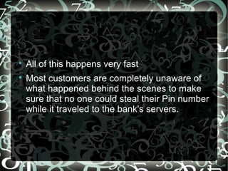 
All of this happens very fast

Most customers are completely unaware of
what happened behind the scenes to make
sure that no one could steal their Pin number
while it traveled to the bank's servers.
 
