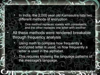 
In India, the 2,000 year old Kamasutra lists two
different methods of encryption

One method replaces vowels with consonants,
and the other replaces one letter with another

All these methods were rendered breakable
through frequency analysis

Using math to compare how frequently a
encrypted letter is used, vs how frequently a
letter is used in the alphabet.

This requires knowing the language patterns of
the message's language.
 