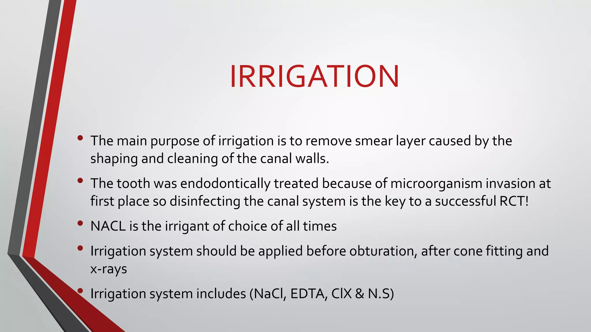 IRRIGATION
• The main purpose of irrigation is to remove smear layer caused by the
shaping and cleaning of the canal walls.
• The tooth was endodontically treated because of microorganism invasion at
first place so disinfecting the canal system is the key to a successful RCT!
• NACL is the irrigant of choice of all times
• Irrigation system should be applied before obturation, after cone fitting and
x-rays
• Irrigation system includes (NaCl, EDTA, ClX & N.S)
 