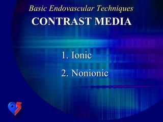 Basic Endovascular Techniques
CONTRAST MEDIA
1. Ionic
2. Nonionic
 
