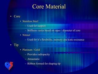 • Core
• Stainless Steel
– Used for support
– Stiffness varies based on taper / diameter of core
• Nitinol
– Used for it’s flexibility, memory and kink resistance
• Tip
• Platinum / Gold
– Provides radiopacity
– Atraumatic
– Ribbon formed for shaping tip
Core Material
 
