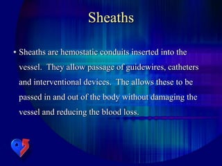 Sheaths
• Sheaths are hemostatic conduits inserted into the
vessel. They allow passage of guidewires, catheters
and interventional devices. The allows these to be
passed in and out of the body without damaging the
vessel and reducing the blood loss.
 