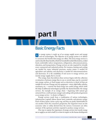 W O R L D E N E R G Y A S S E S S M E N T O V E R V I E W : 2 0 0 4 U P D A T E 25
n energy system is made up of an energy supply sector and energy
end-use technologies. The objective of an energy system is to deliver
to consumers the benefits that energy use offers. The term energy services is
used to describe these benefits,which for households include illumination,cooked
food, comfortable indoor temperatures, refrigeration, telecommunications,
education, and transportation. Energy services are also required for virtually
every commercial and industrial activity. For instance, heating and cooling
are needed for many industrial processes, motive power is needed for
agriculture and industry, and electricity is needed for telecommunications
and electronics. It is the availability of and access to energy services, not
merely energy supply, that is crucial.
The energy chain that delivers these services begins with the collection
or extraction of primary energy that, in one or several steps, may be converted
into energy carriers, or final energy such as electricity or diesel oil that are
suitable for end uses. Energy end-use equipment – stoves, light bulbs, vehicles,
machinery, etc. – converts the final energy into useful energy, which (with
the help of additional technologies) provides the desired benefits: the energy
services. An example of an energy chain – beginning with natural gas
extracted from a well (primary energy) and ending with produced garments
as an energy service – is shown in Figure 2.
Energy services result from a combination of various technologies,
infrastructure (capital), labour (know how), materials, and primary energy.
Each of these inputs carries a price tag, and they are partly substitutable for
one another. From the consumer’s perspective, the important issues are the
economic value or utility derived from the services. Consumers are often
unaware of the upstream activities required to produce energy services.
One way to capture the importance of energy services (not merely energy
use or supply as an end in itself) is to show its impact on the human development
part II
BasicEnergyFacts
A
 