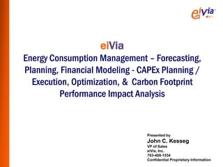 eiVia
Energy Consumption Management – Forecasting,
Planning, Financial Modeling - CAPEx Planning /
  Execution, Optimization, & Carbon Footprint
         Performance Impact Analysis



                                Presented by
                                John C. Kesseg
                                VP of Sales
                                eiVia, Inc.
                                703-408-1534
                                Confidential Proprietary Information
 