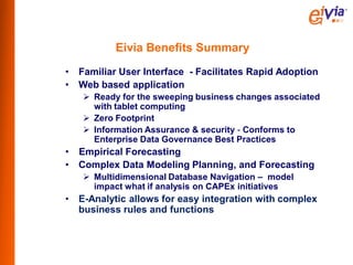 Eivia Benefits Summary
•   Familiar User Interface - Facilitates Rapid Adoption
•   Web based application
     Ready for the sweeping business changes associated
      with tablet computing
     Zero Footprint
     Information Assurance & security - Conforms to
      Enterprise Data Governance Best Practices
•   Empirical Forecasting
•   Complex Data Modeling Planning, and Forecasting
     Multidimensional Database Navigation – model
      impact what if analysis on CAPEx initiatives
•   E-Analytic allows for easy integration with complex
    business rules and functions
 