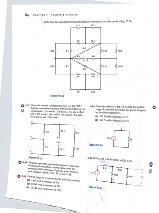 84 CHAPT E R 2 RESISTIVE CI R CUITS
Find the equivalent resistance looking in at tenninals a-b in the circuit in Fig. P2.S6.
120 100
40 10 0
80 80 120 180
40 80
a b
80 80
60
40
figure P2.56
C) 2·57 Given the resistor configuration shown in Fig. P2.S?
find the equivalent resistance between the following sets
4} of lenninals: (I) a and b. (2) band c. (3) a and c. (4) d
and e. (5) a and e. (6) c and d. (7) a and d, (8) c and e,
(9) band d, and (10) band e.
a
50 100
50
b d (
v
e y
40
120 40
c
figure P2.57
o 2·58 ~:~~~:~~::oSSibleequivalent resiSlance values may
USlOg three reSistors. Determine the
seventeen differenr values if . .
with standard values: 47 n 3Y30~are gIven reSistors
, ",and 15 n .
e 2,59 Find the range of resistance f, h .
(a) I kn . or I e followIOg resiSlOrs.
with a tOlerance of 5%
(b) 470 n .h 0
WI! a tolerance of 2%
(e) 22 kn . h 0
WII a tolerance of 10%
100 200
90
60
2.60 Given lhe network in Fig. P2.60, find lhe possible
range of values for the current and power dissipated
by lhe following resislors.
(aJ 390 n wilh a lolerance of 1%
(bJ 560 n wilh a lolerance of 2 %
I
10V
figure P2.60
R
2.61 Find I, and Voin lhe circuit in Fig. P2.61.
12 V
Figure P2.61
o
o
Ei1...
 