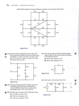 84 CHAPTER 2 RE S ISTIVE C IR CUITS
2.56 Find the equivalent resistance looking in at lenninais a-b in the circuit in Fig. P2.56.
120 100
40
80 80
80 80
60
40
Figure P2.56
o 2·57 Given the resistor configuration shown in Fig. P2.57.
find the equivalent resistance between the following sets
~ of terminals: (I) a and b. (2) band c. (3) a and c, (4) d
~~~ )a ~e,~c~d ,ma ~~W c ~ e,
(9) band d, and (1 0) band e.
a
50
10 0
50
b d
e
40
12 0
40
c
Figure P2.57
Seventeen possible equivalent resistance values may
be obtained using three resis(Qrs. DClcnnine the
seventeen different values if you are given resistors
with Slandard values: 47 n. 33 n . and 15 n .
o 2·59 Find the range of resistance for the following resistors.
(a) I kn with a tolerance of 5%
(b) 470 n with a tolerance of 2%
(e) 22 kn with a tolerance of 10%
100
120 180
100 200
90
60
2.60 Given the network in Fig. P2.60. find the possible
range of values for the current and power dissipated
by the following resistors.
<a) 390 n with a tolerance of 1%
(b) 560 n with a tolerance of 2 %
10 V
Figure P2.60
R
2.61 Find IIand Vo in the circuit in Fig. P2.6 1.
2kO 8kO
12 V 4kO
Figure P2.61
+
 