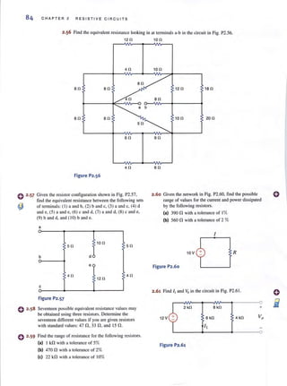 84 CHAPTER 2 RESISTI V E CIRCUITS
2.56 Find the equivalent resistance looking in at terminals a-b in the circuit in Fig. P2.56.
12 0 10 0
40
80
80 80
40
80 80
60
40
Figure P2.56
o 2·57 Given the resistor configuration shown in Fig. P2.57,
find the equivalent resistance between the following sets
<!) of tenninals: ( I) a and b, (2) band c, (3) a and c. (4) d
~d~~)a~d~~c~~ma~d,~)ca~~
(9) band d, and ( 10) band e.
0 2 .58
a
50
100
50
b d
e
40
120
40
c
Figure P2.57
Seventeen possible equivalent resistance values may
be obtained using three resistors. Detennine the
seventeen different values if you are given resistors
with standard values: 47 n,33 n,and 15 n.
o 2·59 Find the range of resistance for the following resistors.
(al I kn with a lolerance of 5%
(bl 470 n with a tolerance of 2%
(el 22 kn wilh a tolerance of 10%
100
120 180
80
100 200
90
60
2.60 Given the network in Fig. P2.60, find the possible
range of values for the current and power dissipated
by the following resistors.
(al 390 n with a tolerance of 1%
(bl 560 n with a tolerance of 2 %
10 V
Figure P2.60
R
2.61 Find II and Vo in the circuit in Fig. P2.61 .
2 kO 8 kO
12V 4 kO
Figure P2,61
+
o
 