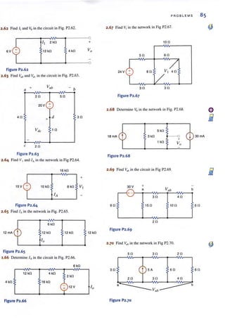 ) 2.62 Find /, and Vo in the circuit in Fig. P2.62.
6V t2 kO 4 kO
Figure P2.62
, 2.63 Find Vub and ~Ir in the circuit in Fig. P2.63.
+ Vab
ba
20 <b 50
20 V :!:
40
+ d 30
10
c 20
Figure P2.63
2.64 Find VI and fA in the network in Fig P2.64.
16 kO
+
15 V 10 kO
Figure P2.64
2.65 Find loin the network in Fig. P2.65.
6 kO
12 kO 12 kO
Figure P2.65
2.66 Determine l o in the circuit in Fig. P2.66.
6kO
12kO 4kO
2 kO
4 kO 16 kO
CY 12V
Figure P2.66
+
12 kO
PROBLEMS 85
2.67 Find V, in the network in Fig P2.67.
50
24 V
30
Figure P2.67
so
100
60
30
2.68 Determine Vo in the network in Fig. P2.68.
5kO
1S rnA 3kO
1 kO
Figure P2.68
2.69 Find V~b in the circuit in Fig P2.69.
90 150 100
20
Figure P2.69
2.70 Find V,/b in the network in Fig P2.70.
50 30 20
30
Figure P2.70
60
60
 