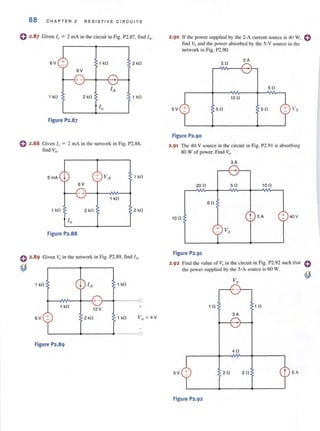 88 CHAPTER 2 RESISTIVE C I RCUITS
o 2.87 Given I" = 2 mA in the circuit in Fig. P2.87, tind (t.
SV + 1 kO 2 kO
SV
1 kO 2 kO 1 kO
Figure P2.87
e 2.88 Given /0 = 2 mA in the network in Fig. Pl.SS,
find VII-
SmA 1 kO
SV
- +___---+---NV'----1
1 kO
1 kO 2 kO 2 kO
Figure P2.88
e 2.89 Given Voin the network in Fig. P2.89, find IA·
~
1 kO 1 kO
~__AN~~-~+-____+---~
1 kO
SV +
12 V
2 kO
+
1 kO
L-____~------~-----o
Figure P2.89
2·90 If the power supplied by the 2·A current source is 40 w. efind Vs and the power absorbed by the 5·V source in the
network in Fig. P2.90.
50
2A
50
100
5V 50 50
Figure P2.90
2.91 The 40-V source in the circuit in Fig. P2.91 is absorbing
80 W of power. Find V,.
3A
200 50 100
SO
100 t 5A + 40V
+ V,.
Figure P2.91
2.92 Find the value of Vx in the circuit in Fig. P2.92 such that
the power supplied by the 5-A source is 60 W.
10 10
3A
40
5V 20 20 5 A
Figure P2.92
 