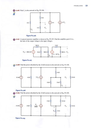 PROBLEMS 91
o 2.106 Find l o in the network in Fig. P2. 106.
fj
- eo
60 --0 t 5A ! 3V,
+
40 V,
10
-
Figure P2.106
C 2.107 A I),picailransislor amplifier is shown in Fig. P2.I07. Find the amplifier gain G (i.e.,
the ratio of the output voltage 10 the input voltage).
1000 4 kO
r--III0---1~------"O
+
Vs ~ 250mV 5 kO 5000
Figure P2.107
~ 2.108 Find the power absorbed by the 12-kfl resistor in the network in rig. P2.I08.
+
4 kO
6mA
t 4 kO 3 10 ! Vo 12 kO
6 kO 3 kO
10 -
Figure P2.108
e 2.109 Find the power absorbed by the 12-kn resistor in the network in Fig. P2.I09.
+
4 kO 12 kO
5mA t 2 kO
V,
! Vo2000
+
12 kO
V, 3kO
--
Figure P2.109
 