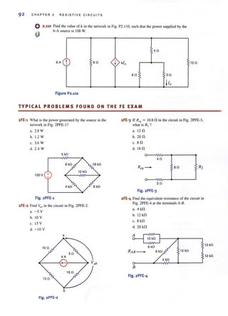 92 CHAPTER 2 RESISTI VE C IRCUITS
2.110 Find the value of k in the network in Fig. P2.110, such Ihalthe power supplied by the
6-A source is 108 W.
4n
SA t sn ~ kio 12 n
sn ~ 3n
110
Figure P2.110
TYPICAL PROBLEMS FOUND ON THE FE EXAM
2fE-1 What is the power generated by the source in lhe
network in Fig. 2PFE- 1?
a. 2.8 W
b. 1.2 W
c. 3.6 W
d. 2.4 W
5 kn
6 kO
120V +
4k!l
Fig. 2PFE-l
2FE-2 Find ~lb in the circuit in Fig. 2PFE-2.
a. -5 V
b. 10 V
c. 15 V
d. - 10 V
a
..~(-----{- Vab
10 n
Vb
Fig.2PFE-2
2FE'3 If R,q = IO.S n in the circuit in Fig. 2PFE-3,
what is R2 ?
a. 12 n
b. 20 n
c. sn
d. 18 n
4n
80
2n
Fig.2PFE-3
2FE-4 Find the equivalent resistance of the circuit in
Fig. 2PFE-4 at the terminals A-B.
a. 4 kn
b. 12 kn
c. S kn
d. 20 kil
RAB- 12 kn
4kn
B
Fig. 2PFE-4
12 kn
12 kn
 