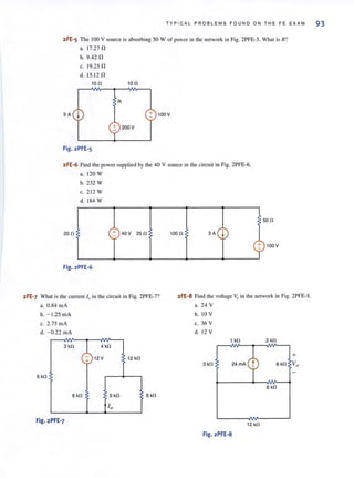 T YP I CAL PROBLEMS FOUND ON THE FE EXAM 93
2FE-5 The 100 V source is absorbing 50 W of power in the network in Fig. 2PFE-5. What is R?
a. 17.27 n
b. 9.42 n
c. 19.25 n
d. 15.12 n
100 100
R
SA j + 100V
+ 200V
Fig.2PFE-5
2FE·6 Find the power supplied by the 40 V source in the circuit in Fig. 2PFE-6.
a.120W
b. 232 W
c. 212 W
d. 184 W
200 + 40V 250 1000 3A j-
Fig.2PFE-6
500
cp100V
2FE-7 What is the current 10 in the circuit in Fig. 2PFE-7? 2FE-8 Find the voltage v" in the network in Fig. 2PFE-8.
a. 0.84 mA a. 24 V
b. - 1.25 inA b. 10 V
c. 2.75 rnA c. 36 V
d. - 0.22 mA d. 12 V
6 kO
3 kO
~ 4kO
:;: 12 V ~ 12 kO
1 kO 2 kO
""~
+
3 kO 6 kO Vo
6 kO
6 kO 3kO 6 kO
10
Fig.2PFE-7
12 kO
Fig.2PFE-8
 