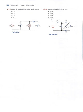 94 CHAP TER 2 RESISTIVE CIRCUITS
2FE-9 What is the voltage Vo in the circuit ill Fig. 2PFE-9? 2FE-1o Find the current l , in Fig. 2PFE-10.
a. 2 V a. 1/ 2 A
b. 8 V b. 5/ 3 A
c. 5 V c. 3/ 2 A
d. 12 V d. 8/3 A
1 0 1 0
1 0 +
Ix
20 30 Vo 12 V 30 SO
100
Fig.2PFE-9 20
Fig. 2PFE-1o
 