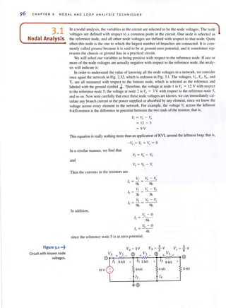 96 C H A PTER 3 N O DA L AND L OOP ANA LYS I S T E C H NIQU E S
3.1
Nodal Analysis
Figure 3.1 -~
Circuit with known node
voltages.
In a nodal analysis, the variables in the circuit are selected to be the node voltages. The node
voltages are defi ned Wilh respect to a common point in the circuit One node is selected as
the reference node, and all other node voltages are defined with respect to that node. Quite
often this node is the one to which the largest nu mber of branches are connected. It is com·
manly called ground because it is said to be at ground-zero potential, and it someti mes rep-
resents the chassis or ground line in a practical circuit.
We will select our variables as being positive with respect to the reference node. If one or
morc of the node voltages are actually negative with respect to the reference node, the analy-
sis will indicate it.
In order to understand the value of knowing all the node vohages in a network, we consider
once again the network in Fig. 2.32. which is redrawn in Fig. 3. 1. The voltages. Vs. Va. Vb. and
(., are all measured with respect to the bottom node, which is selected as the reference and
labeled with the ground symbol .J...Therefore. the voltage at node I is Vs = 12 V with respect
to the reference node 5: the voltage at node 2 is Va = 3 V with respect to the reference node 5,
and so on. Now note carefully that once these node voltages are known, we can immediately cal-
culale any branch current or the power supplied or absorbed by any element, since we know the
voltage across every element in the network. For example. the voltage VI across the leftmost
9-kO resistor is the difference in potential between the two ends of the resistor; that is,
~ = VS- Vn
= 12 - 3
= 9V
This equation is really nothing more than an application of KVL around the leftmost loop; that is,
- Vs + VI + ~I = 0
In a similar manner. we find that
and
Then the currents in the resistors arc
In addition,
v" - 0
/, = ---
- 6k
Vb - 0
I, =~
since the reference node 5 is at zero potential.
9 k!l + 13 3 k!l
12 V 6 k!l
12
~ ®
+ 15 9 k!l +
4 k!l
- 14
 