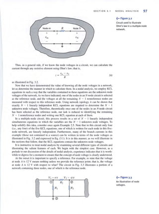 SECTION 3 . 1
R Node N
+
Thus, as a general rule, if we know the node voltages in a circuit, we can calculate the
current through any resistive element using Ohm's law: that is.
3.1
as illustrated in Fig. 3.2.
Now that we have demonstrated the value of knowing all the node voltages in a network,
let us determine the manner in which to calculate them. In a nodal analysis, we employ KCL
equations in such a way that the variables contained in these equat-ions are the unknown node
voltages of the network. As we have indicated, one of the nodes in an N-node circuit is selected
as the reference node, and the vohages at all the remaining N - I nonreference nodes arc
measured with respect to this reference node. Using network topology. it can be shown that
exactl y N - I linearly independent KCL equations are required to determine the N - I
unknown node voltages. Therefore, theoretically once one of the nodes in an N-node circuit
has been selected as the reference node, our task is reduced to identifying the remaining
N - I nonreferellce nodes and writing one KCL equation at each of them.
In a multiple-node circuit, this process results in a set of N - 1 linearly independent
simultaneous equations in which the variables are the N - I unknown node voltages. To
help solidify this idea, consider once again Example 2.5. Note that in this circuit only four
(i.e., any four) of the five KCL equations, one of which is written for each node in this five-
node network, are linearly independent. Furthermore, many of the branch currents in this
example (those not contained in a source) can be written in terms of the node voltages as
illustrated in Fig. 3.2 and expressed in Eq. (3. 1). It is in this manner. as we will illustrate in
the sections that follow, thal the KCL equations contain the unknown node voltages.
It is instructive to treat nodal analysis by examining several different types of circuits and
illustrating the salient features of each. We begin with the simplest casco However, as a
prelude to our discllssion of the details of nodal analysis. experience indicates that it is worth-
while to digress for a moment to ensure that the concept of node voltage is clearly understood.
At the outset it is important to specify a reference. For example, to state that the voltage
at node A is 12 V means nothing unless we provide the reference point; that is, the voltage
at node A is 12 V with respect to what? The circuit in Fig. 3.3 illustrates a portion of a
network containing three nodes. one of which is the reference node.
r-..
112 ~ -2V r-..
CD R2 ®
RI R3
3
NODAL ANAL YS IS 97
~-, Figure 3.2
Circuit used to illustrate
Ohm's law in a multiple·node
network.
,~-, Figure 3.3
An illustration of node
voltages.
 