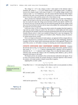 98 C H APT E R 3 N O D AL AND LOO P ANALYS I S TECHN I OUES
[hint]
Employing the passive sign
convention.
Figure 3.4 •••~
A three-node ci rcuit.
The voltage VI = 4 V is the voltage at node 1 with respect to the reference node 3.
Similarly. the voltage V2 = - 2 V is the voltage at node 2 with respect to node 3. In addition,
however, the voltage at node 1 with respect to node 2 is +6 Y, and the voltage at node 2 with
respect to node 1 is - 6 V. Furthermore, since the current will flow from the node of higher
potential to the node of lower potential, the current in R1is from lOp to bottom, the current
in R2 is from left 10 right, and the current in R) is from bOllom to top.
These concepts have imporrant ramitications in our daily lives. If a man were hanging in
midair with one hand on one line and one hand on another and the dc line voltage of each
line was exactly the same, the voltage across his heart would be zero and he would be safe.
If, however, he let go of one line and let his feet touch the ground, the dc line voltage would
then exist from his hand to his foot with his heart in the middle. He would probably be dead
the instant his fool hit the ground.
In the (Own where we live, a young man tried to retrieve his parakeelthat had escaped its
cage and was outside sitting on a power line. He stood on a metal ladder and with a metal
pole reached for the parakeet; when the metal pole touched the power line, the man was killed
instantl y. Electric power is vital to our standard of living, but it is also very dangerous. The
material in this book does I/ ot qualify you to handle it safely. Therefore, always be extreme-
ly careful around electric circuits.
Now as we begin our discussion of nodal analysis, our approach will be to begin with sim-
ple cases and proceed in a systematic manner to those that are more challenging. Numerous
examples will be the vehicle used to demonstrate each facet of this approach. Finally, at the
end of this section, we will outline a strategy for attacking any circuit using nodal analysis.
CIRCUITS CONTAINING ONLY INDEPENDENT CURRENT SOURCES Consider
the network shown in Fig. 3.4. Note that this network contains three nodes, and thus we know
that exactly N - I = 3 - I = 2 linearly independenl KCL equations will be required to
determine the N - I = 2 unknown node voltages. First, we select the bottom node as the
reference node, and then the voltage at the two remaining nodes labeled VI and V2 will be
measured with respect to this node.
The branch currents are assumed to flow in the directions indicated in the figures. If one
or more of the branch currents are actually flowing in a direction opposite to that assumed,
the analysis will simply produce a branch current that is negative.
Applying KCL at node I yields
- i" + i l + i 2 = 0
Using Ohm's law (i = G'v) and noting that the reference node is at zero potential, we obtain
- i. + G,(v, - 0) + G,(v, - v,) = 0
or
KCL at node 2 yields
or
- G,(v, - v,) + in+ G,(v, - 0) ~ 0
which can be expressed as
V I v2
CD '2 R2
'A R I
i I
= @
 