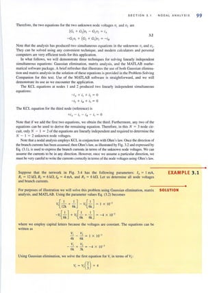 SECTION 3. 1
Therefore, the two equations for the two unknown node voltages VI and v2 are
(GI + G 2} VI - G 2V2 = i ll
-G2V I + (G2 + G3)V2 = -is
3.2
Note that the analysis has produced two simultaneous equations in the unknowns VI and v2•
They can be solved using any convenient technique. and modern calculators and personal
computers are very efficient tools for this application.
In what follows, we will demonstrate three techniques for solving linearly independent
simultaneous equations: Gaussian eliminat.ion, matrix analysis. and the MATLAB mathe-
matical software package. A brief refresher that illustrates the use of both Gaussian elimina-
tion and matri x analysis in the solution of these equarions is provided in the Problem-Solving
Companion for this texl. Use of the MATLAB software is straightforward. and we will
demonstrate its use as we encounter the application.
The KCL equations at nodes I and 2 produced two linearly independent simultaneous
equations:
- i, + il + i2 = 0
- i2 + iH + i3 = 0
The KCL equation for the third node (reference) is
Note that if we add the first two equations, we obtain the third. Furthermore, any two of the
equations can be used to derive the remaining equation. Therefore, in this N = 3 node cir-
cuit, only N - I = 2 of the equations are linearly independent and required to determine the
N - I = 2 unknown node vohages.
Note that a nodal analysis employs KCL in conjunction with Ohm's law. Once the direction of
the branch current" has been assumed, then Ohm's law, as iJ.lustrated by Fig. 3.2 and expressed by
Eq. (3.1 ), is used to express the branch currents in tenns of the unknown node voltages. We can
assume the currents to be in any direction. However, once we assume a particular direction, we
must be very careful to write the currents correctly in terms of the node voltages using Ohm's law.
Suppose that the network in Fig. 3.4 has the following parameters: IA = I rnA,
R, = 12 kll, R, = 6 kll, In = 4 rnA, and R3 = 6 kll. Let us determine all node voltages
and branch currents.
NODAL ANALYSIS 99
EXAMPLE 3.1
•
For purposes of illustration we will solve this problem using Gaussian elimination, matrix SOLUTION
analysis, and MATLAB. Using the parameter values Eq. (3.2) becomes
v,[_I- + -.!..] - v,[-.!..] = I X 10-3
12k 6k 6k
- lC [-.!..] + V [-.!.. + -.!..] = - 4 X 10-3
'6k '6k 6k
where we employ capital letters because the voltages are constant. The equations can be
written as
VI V2
- - + - = -4 X 10-3
6k 3k
Using Gaussian elimination, we solve the nrst equation for VI in terms of V2 :
V, = V2(~) + 4
•
 