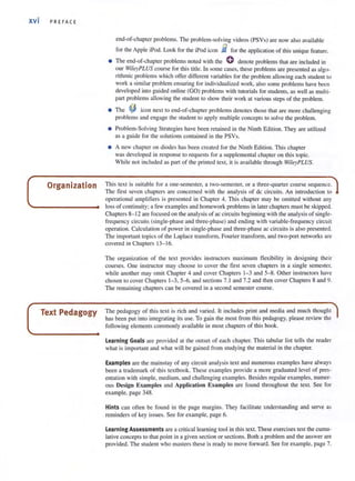 xvi PREFACE
Organization
Text Pedagogy
end-of-chapter problems. The problem-solving videos (PSVs) are now also available
for the Apple iPod. Look for the iPod icon ii for the application of this unique feature.
• The end-of-chapter problems noted with the 0 denote problems that are included in
OUf WileyPLUS course for this title. In some cases, these problems are presented as algo-
rithmic problems which offer differcllI variables for the problem allowing each student to
work a similar problem ensuring for individualized work, also some problems have been
developed into guided online (GO) problems with tutorials for students, as well as multi-
part problems allowing the student (0 show their work at various steps of the problem.
• The ~ icon next to end-of-chapter problems denotes those that are more challenging
problems and engage the student to apply multiple concepts to solve the problem.
• Problem-Solving Strategies have been retained in the Ninth Edition. They are utili zed
as a guide for the solutions contained in the PSVs.
• A new chapter on diodes has been created for the Ninth Edition. This chapter
was developed in response to requests for a supplemental chapter on this topic.
Whi le not included as part of the printed text, it is available through WileyPLUS.
This text is suitable for a one·semester, a two·semester, or a three·quarter course sequence.
The first seven chapters are concerned with the anal ysis of dc circuits. An introduction to
operational amplifiers is presented in Chapter 4. This chapter may be omiued without any
loss of continuity; a few examples and homework problems in later chapters must be skipped.
Chapters 8-12 are focused on the analysis of ac circuits beginning with the analysis of single-
frequency circuits (single·phase and three·phase) and ending with variable·frequency circuit
operation. Calculation of power in single·phase and three-phase ae circuits is also presented.
The important topics of the Laplace transform, Fourier transform, and two·port networks are
covered in Chapters 13- 16.
The organization of the text provides instructors maximum flexibility in designing their
courses. One instructor may choose to cover the first seven chapters in a single semester,
while another may omit Chapter 4 and cover Chapters 1-3 and 5-8. Other instruclOrs have
chosen to cover Chapters 1-3, 5-{;, and sections 7. 1and 7.2 and then cover Chapters 8 and 9.
The remai ni ng chapters can be covered in a second semester course.
The pedagogy of this text is rich and varied. It includes print and media and much thought
has been put into integrating its use. To gain the most from this pedagogy, please review the
following elements commonly available in most chapters of this book.
Learning Goals are provided at the outset of each chapter. This tabular list tells the reader
what is important and what will be gained from studying the material in the chapter.
Examples are the mainstay of any circuit analysis text and numerous examples have always
been a trademark of this textbook. These examples provide a more graduated level of pres·
entation with simple, medium, and challengi ng examples, Besides regular examples, numer-
ous Design Examples and Application Examples are found throughout the texl. See for
example, page 348.
Hints can often be fo und in the page margins. They faci litate understanding and serve as
reminders of key issues. See for example, page 6.
Learning Assessments are a crilicalleaming tool in this text. These exercises test the cumu-
lative concepts to that point in a given section or sections. Both a problem and the answer are
provided. The student who masters these is ready to move forward. See for example, page 7.
 