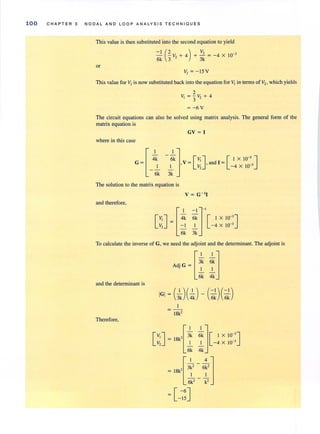 100 CHAPTER 3 NODAL AND LOOP A NALYSI S TECHNIQUES
This value is then substituted into the second equation to yield
- - V + 4 + - = -4 X 10-I (2 ) V, - 3
6k 3 ' 3k
or
V, = - 15V
This value for V, is now substituted back into the equation for V, in terms of V" which yields
2
V,= - V,+4
3 -
= -6V
The circuit equations can also be solved using matrix analysis. The general form of the
matrix equation is
GV = I
where in this case
[
4lk
G =
I
6k
I]- 6k V, I X 10-3
-'- ,V = [V,],and I = [ -4 X 10-3J
3k
The solution to the matrix equation is
and therefore,
[V;J = [41k ~~]-'[ IX IO-'JV, =!. -'- - 4 X 10-3
6k 3k
To calculate the inverse of G, we need the adjoint and the determinant. The adjoint is
.G[3
1
k~k]Ad) =
I I
6k 4k
and the determinant is
= 18k'
Therefore,
[~J = 18k' [ 3:k
6k
~k][ IX1O-3
JI -4 X 10-3
4k
 