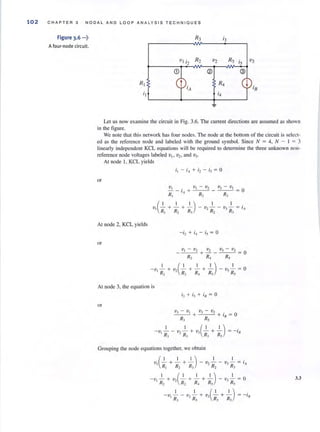 102 CHAPTER 3 NODAL ANO LOOP ANA LY SIS TECHNIQUES
Figure 3.6 ...,:.
A four·node circuit.
R3 '3
vI i2 R2 v2 RS is v3
® @
RI R4
'/I 's
i I i4
Let us now examine the circuit in Fig. 3.6. The current directions are assumed as shown
in the figure.
We note that this network has four nodes. The node at the bottom of the circuit is select·
ed as the reference node and labeled with the ground symbol. Since N = 4, N - 1 = 3
linearly independent KCL equations will be required to determine the three unknown non·
reference node voltages labeled vI> v2 , and 'V) .
At node I, KCL yields
or
At node 2, KCL yields
or
At node 3, the equation is
or
- ;2 + i-l - is = 0
V I - 'V2 'V2 V3 - V2
- - - +---- = 0
R2 R4 Rs
I
- v - = 0
, R,
'V-v v-v,_ '_ _I + _'__. + i = 0
R R IJ
3 ,
-V, ..!...- - v, ..!...- + V3(J... + ..!...-) = - ill
R, • R, R, R,
3.3
 