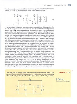 SECTION 3. 1
Note that our analysis has produced three simultaneous equations in the three unknown node
voltages VI . V2. and v]. The equations can also be written in matrix form as
I I I
-+-+-
R, R, R, R, R,
[::J
I I I I
[,~ J- + -+- 3.4
R, R, R, R, R,
I I I
-I,
- +-
R, R, R, R,
At this point it is important that we note the symmetrical form of the equations that
describe the two previous networks. Equations (3.2) and (3.3) exhibit the same type of sym·
metrical form. The G matrix for each network is a symmetrical matrix. This symmetry is not
accidental. The node equations for networks containing only resistors and independent cur-
rent sources can always be written in this symmetrical form. We can take advantage of this
fact and learn to write the equations by inspection. Note in the first equation of (3.2) that the
coefficient of VI is the sum of all the conductances connected to node I and the coefficient of
V2 is the negative of the conductances connected between node I and node 2. The right-hand
side of the equation is the Slim of the currents entering node I through current sources. This
equation is KCL at node I. In the second equation in (3.2), the coefficient of v, is the sum or
all the conductances connected to node 2, the coefficient of VI is the negative of the conduc-
tance connected between node 2 and node 1. and the right-hand side of the equation is the
sum of the currents entering node 2 through current sources. This equation is KCL at node
2. Simi larly, in the first equation in (3.3) the coefficient of VI is the sum of the conductances
connected to node I. the coefficient of 'V2 is the negative of the conductance connected
between node I and node 2. the coefficient of v] is the negative of the conductance con-
nected between node I and node 3, and the right-hand side of the equation is the sum of the
currents entering node I through current sources. The other two equations in (3.3) are
obtained in a similar manner. In general, if KCL is applied to node j with node voltage Vi'
the coefficient of Vi is the sum of all the conduclanccs connected to node j and the coem-
cients of the other node voltages (e.g., 'Vi- I , Vj +l ) are the negative of the sum of the con-
ductances connected directly between these nodes and node j. The right-hand side of the
equation is equal to the sum of the currents entering the node via current sources.
Therefore, the left-hand side of the equation represents the sum of the currents leaving
node j and the right-hand side of the equation represents the currents entering node j.
NODAL ANALYSIS 103
Let us apply what we have just learned to write the equations forthe network in Fig. 3.7 by EXAM PLE 3.2
inspection. Then given the following parameters, we will delennine the node voltages using
MATLAB: R, = R, = 2 kn, R, = R, = 4 kn, R, = I kn, iA = 4 mA, and ill = 2 rnA.
RJ ~••• Figure 3.7
Circuit used in Example 3.2.
•
 