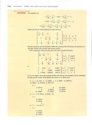 104 CHAPTER 3 NODAL AND LOOP AN A LYS IS TECHNIQUES
•
SOLUTION The equations are
-v,(--'-) - v,(--'-)+ V3(--'- + --'- + --'-) = 0
R] R4 R] R4 Rj
which can also be written directly in matrix fOfm as
I I
-+ - 0
R, R, R,
[~J
I I I
[ -'A]0 -+-
fA ~ I nRJ R, R,
I I I
- + - + -
R, R, R, R, R,
Both the equations and the G matrix exhibit the symmetry that will always be present in cir-
cuits that contain only resistors and current sources.
Lf the component values are now used, the matrix equation becomes
I I
- +- 0
2k 2k 2k
[::] [- 0001I I I
0.0020 - + - =
4k 4k 4k
0
I I I
- +- + -
2k 4k 2k 4k Ik
or
[ 0.001 o - 0.0005 ] [ v,] [ - 0004]
-0.~005
0.0005 - 0.00025 v, = 0.002
- 0.00025 0.00175 V3 0
If we now employ these data with the MATLAB software, the computer screen containing
the data and the results of the MATLAB analysis is as shown next.
» G = [0 . 001 0 - 0.0005 ; 0 0.0005 -0 .00025;
- 0.0005 -0 . 00025 0 . 00175]
G =
0.0010 0 -0 .0005
0 0 . 0005 -0.0003
-0.0005 -0 .0003 0.0018
» I = [-0.004; 0.002; 0]
I =
-0.0040
0.0020
0
» V invCG)*l
V =
-4 . 3636
3.6364
-0.72 73
 