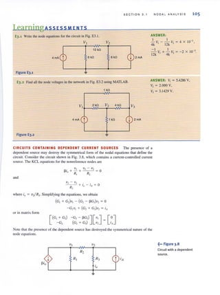 SECTION 3 . 1
LearningAss ESS MEN IS
E3.1 Wr.ite the node equations for the circuit in Fig. E3.1.
V! V2
6 kfl 6 kfl
Figure E3.1
E3.2 Find all the node voltages in the network in Fig. E3.2 using MATLAB.
4mA t kfl I 2mA
Figure E3.2
NODA L ANALYSIS 105
ANSWER:
I I 10-3 ,- V,- - V,~4X
4k 12k
-I I 10-3•
12k V, + 4k V, = -2 X
ANSWER: V, = 5.4286 V,
V, = 2.000 V,
V3 = 3.1429 V.
CIRCUITS CONTAINING DEPENDENT CURRENT SOURCES The presence of a
dependent source may destroy the symmetrical form of the nodal equations that define the
circuit. Consider the circuit shown in Fig. 3.8, which contains a current-controlled current
source. The KCL equations for the nonreference nodes are
f3i + ~+ V ] - V2 = 0
o R] R2
and
where ;0 = V2/R3· Simplifying the equatjons, we obtain
(G, + G,)v, - (G, - ~G3)V2 = 0
or in matrix form
[
(G, + G,) - G, - ~G3)J [ v' ] = [0]- G, (G, + G,) v, 'A
ote thai the presence of the dependent source has destroyed the symmetrical nature of the
node equations.
~••• Figure 3.8
Circuit with a dependent
source.
 