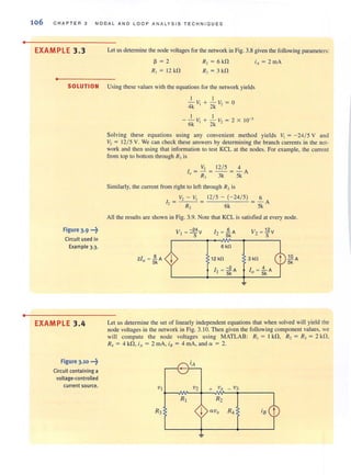 •
•
106 C HAPTER 3 NODAL AND LOOP ANALYSIS TECHNIOUES
EXAMPLE 3.3
•
Let us determine the node vohages for the network in Fig. 3.8 given the following parameters:
~ = 2
R, = 12 kfl
R, = 6 kfl
R, = 3 kfl
SOLUTION Using these values with the equations for the network yields
Figure 3·9 ..-t
Circuit used in
Example 3.3.
EXAMPLE 3.4
Figure 3.10 ..-t
Circuit containing a
voltage·controlled
current source.
I I
4k V, + 2k V, = 0
I I
- - VI + - v., = 2 X 10-3
6k 2k'
Solving these equations using any convenient method yields V, = -24/ 5 V and
V2 = 12/ 5 V. We can check these answers by determining the branch currents in the net-
work and then using that information to lcst KCL at the nodes. For example, the current
from top to bottom through R, is
V, 12/ 5 4
I = ~ =--=-A
" R, 3k 5k
Similarly, the current from right to left through R, is
V, - V, 12/ 5 - (- 24/ 5) 6
1 = - - - = = - A
, R, 6k 5k
All the results are shown in Fig. 3.9. Note that KCL is satisfied at every node.
V -24
t = 5 V J, = '£'A
- Sk
6 kn
12 kn
I - 2
t = Sk A
3 kn ~ A
5k
Let us determine the set of linearly independent equations that when solved will yield the
node voltages in the network in Fig. 3. 10. Then given the following component values, we
will compute the node vohages using MATLAB: R, = I kn, R, = R, = 2 kn,
R, = 4kn, iA = 2mA, i8 = 4mA,anda = 2.
 